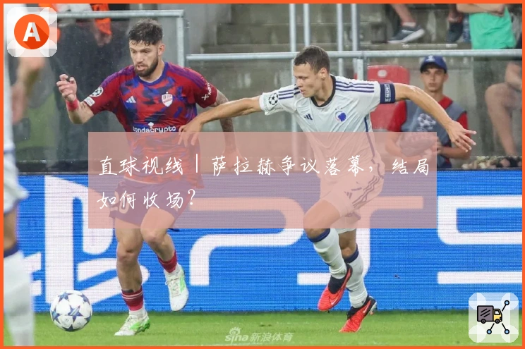 直球视线｜萨拉赫争议落幕，结局如何收场？