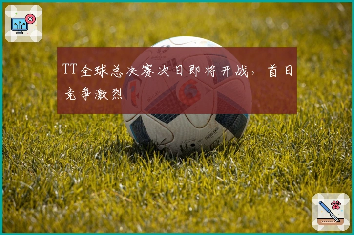 TT全球总决赛次日即将开战，首日竞争激烈
