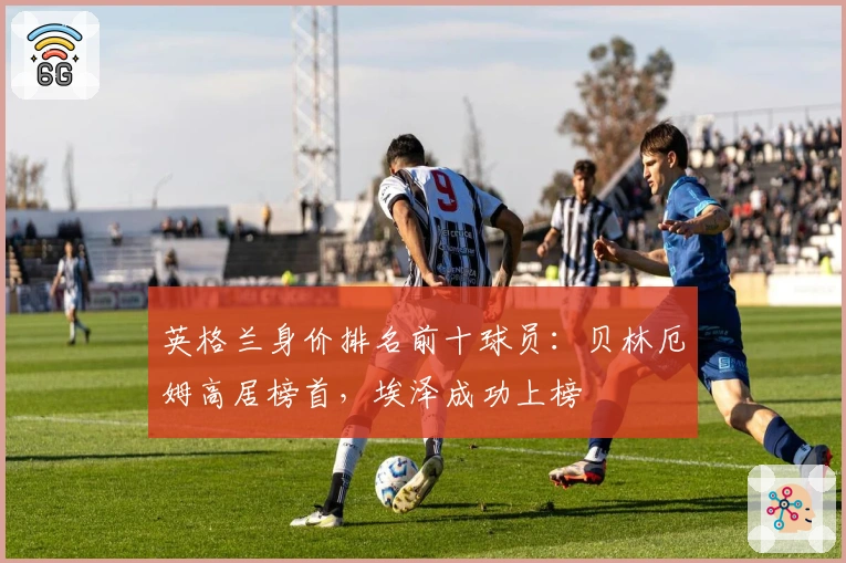 英格兰身价排名前十球员：贝林厄姆高居榜首，埃泽成功上榜