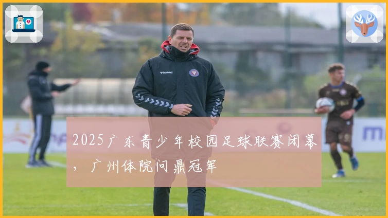 2025广东青少年校园足球联赛闭幕，广州体院问鼎冠军