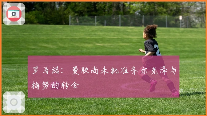 罗马诺：曼联尚未批准齐尔克泽与梅努的转会