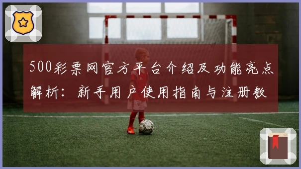 500彩票网官方平台介绍及功能亮点解析：新手用户使用指南与注册教程详解