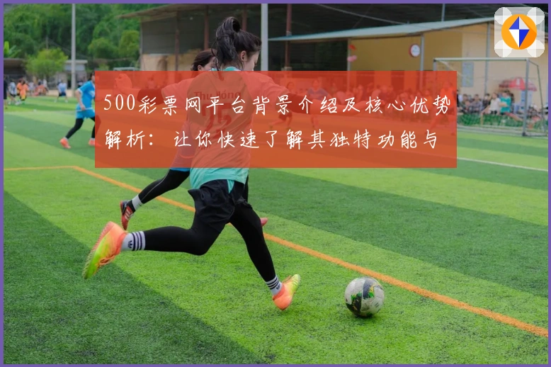 500彩票网平台背景介绍及核心优势解析：让你快速了解其独特功能与使用体验