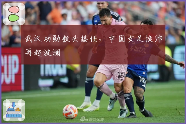武汉功勋教头接任，中国女足换帅再起波澜