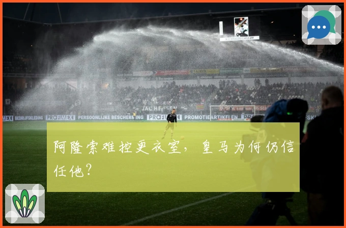 阿隆索难控更衣室，皇马为何仍信任他？