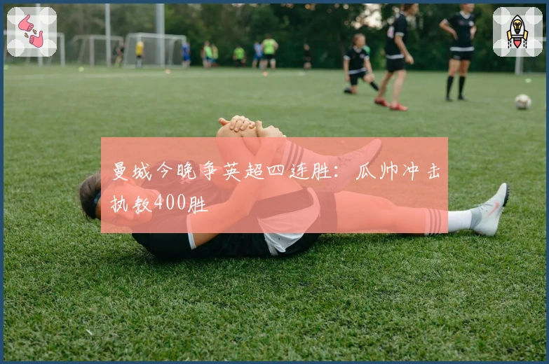 曼城今晚争英超四连胜：瓜帅冲击执教400胜