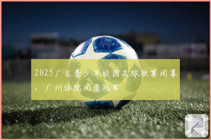 2025广东青少年校园足球联赛闭幕，广州体院问鼎冠军