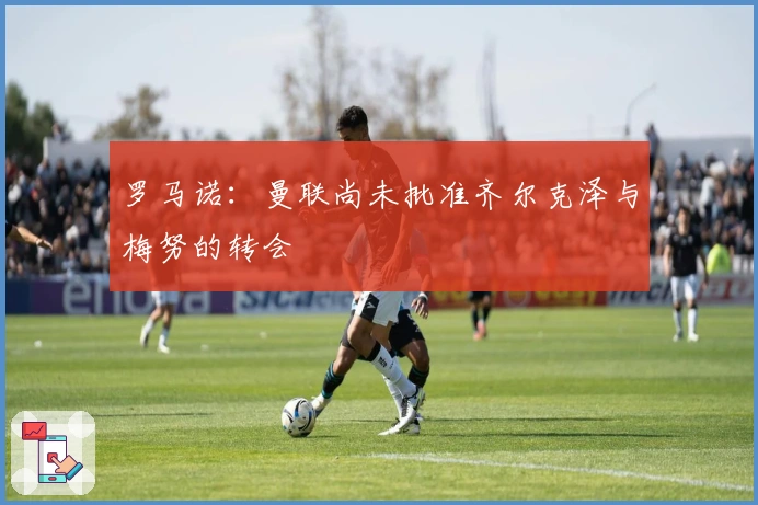 罗马诺：曼联尚未批准齐尔克泽与梅努的转会