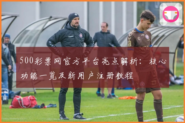 500彩票网官方平台亮点解析：核心功能一览及新用户注册教程