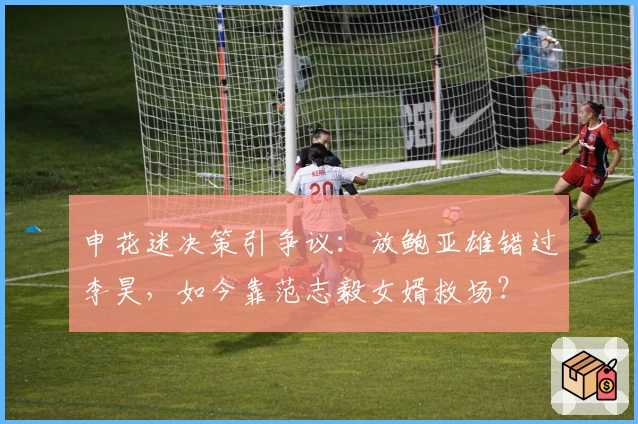 申花迷决策引争议：放鲍亚雄错过李昊，如今靠范志毅女婿救场？